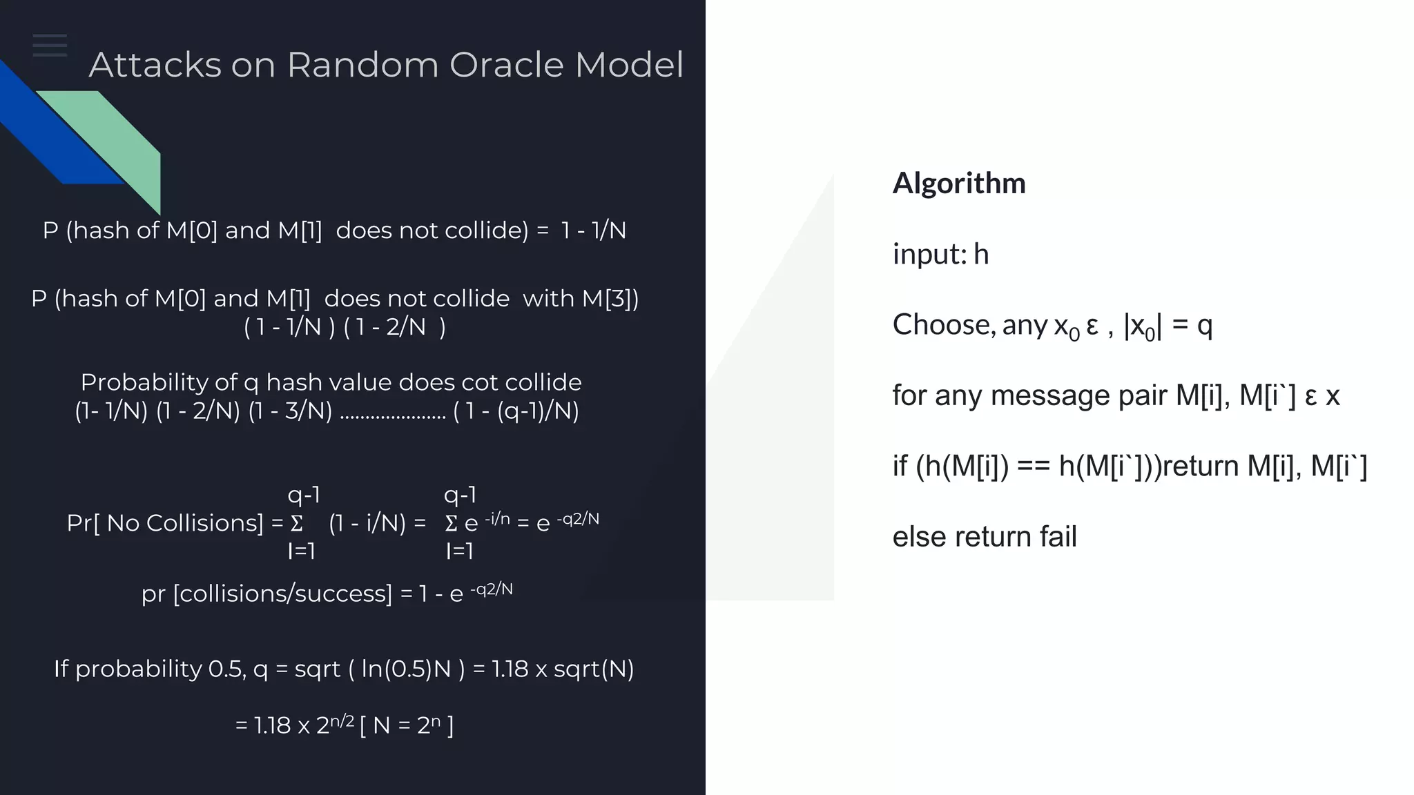Preimage Attack Algorithm input: h Choose, any x0 ε , |x0| = q for any message pair M[i], M[i`] ε x if (h(M[i]) == h(M[i`]))return M[i], M[i`] else return fail P (hash of M[0] and M[1] does not collide) = 1 - 1/N P (hash of M[0] and M[1] does not collide with M[3]) ( 1 - 1/N ) ( 1 - 2/N ) Probability of q hash value does cot collide (1- 1/N) (1 - 2/N) (1 - 3/N) ………………… ( 1 - (q-1)/N) q-1 q-1 Pr[ No Collisions] = Σ (1 - i/N) = Σ e -i/n = e -q2/N I=1 I=1 pr [collisions/success] = 1 - e -q2/N If probability 0.5, q = sqrt ( ln(0.5)N ) = 1.18 x sqrt(N) = 1.18 x 2n/2 [ N = 2n ] Attacks on Random Oracle Model 