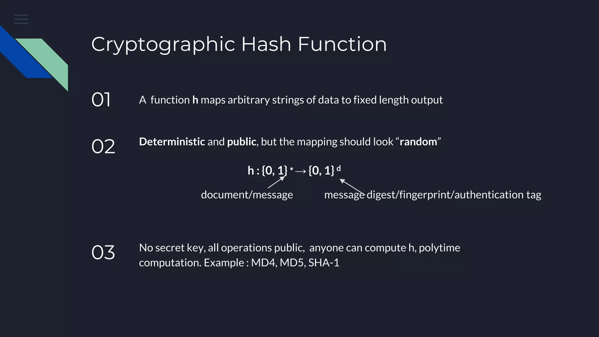 Cryptographic Hash Function 01 A function h maps arbitrary strings of data to fixed length output 02 Deterministic and public, but the mapping should look “random” h : {0, 1} ∗ → {0, 1} d 03 No secret key, all operations public, anyone can compute h, polytime computation. Example : MD4, MD5, SHA-1 document/message message digest/fingerprint/authentication tag 