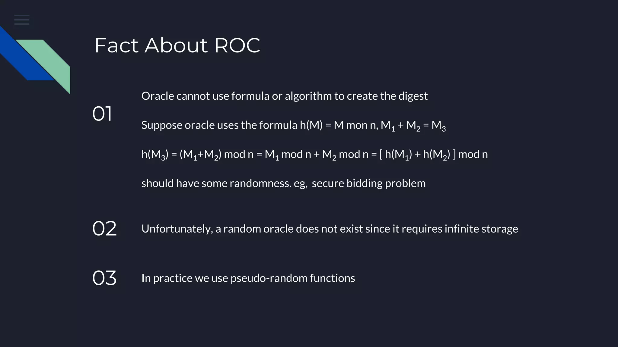 Fact About ROC 01 Oracle cannot use formula or algorithm to create the digest Suppose oracle uses the formula h(M) = M mon n, M1 + M2 = M3 h(M3) = (M1+M2) mod n = M1 mod n + M2 mod n = [ h(M1) + h(M2) ] mod n should have some randomness. eg, secure bidding problem 03 In practice we use pseudo-random functions 02 Unfortunately, a random oracle does not exist since it requires infinite storage 