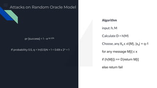 Preimage Attack
Algorithm
input: h, M
Calculate D = h(M)
Choose, any X0 ε x{M}, |x0| = q-1
for any message M[i] ε x
if (h(M[i]) == D)return M[i]
else return fail
pr [success] = 1 - e-(q-1)/N
If probability 0.5, q = ln(0.5)N + 1 = 0.69 x 2n + 1
Attacks on Random Oracle Model
 