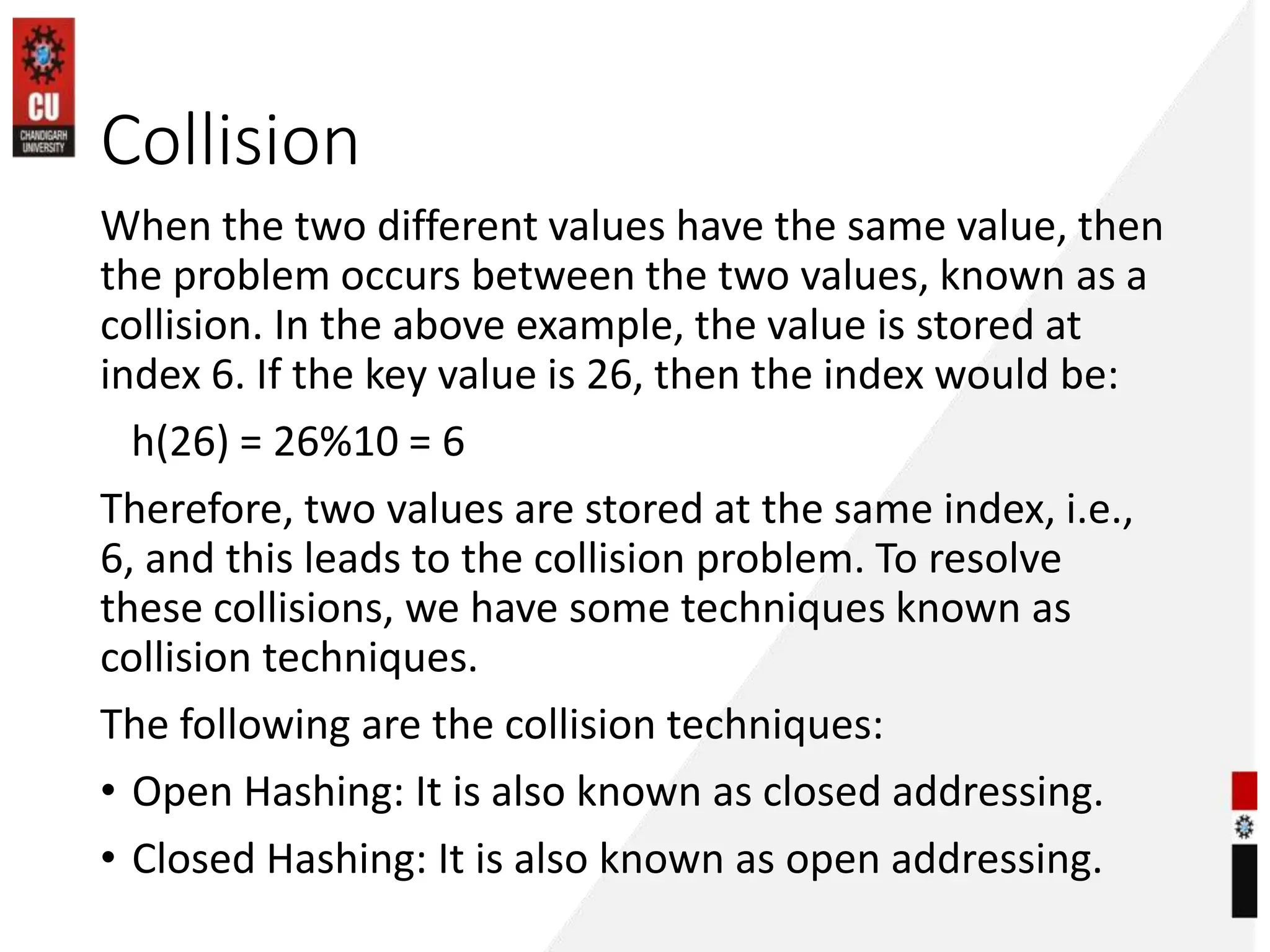 Collision
When the two different values have the same value, then
the problem occurs between the two values, known as a
collision. In the above example, the value is stored at
index 6. If the key value is 26, then the index would be:
h(26) = 26%10 = 6
Therefore, two values are stored at the same index, i.e.,
6, and this leads to the collision problem. To resolve
these collisions, we have some techniques known as
collision techniques.
The following are the collision techniques:
• Open Hashing: It is also known as closed addressing.
• Closed Hashing: It is also known as open addressing.
 