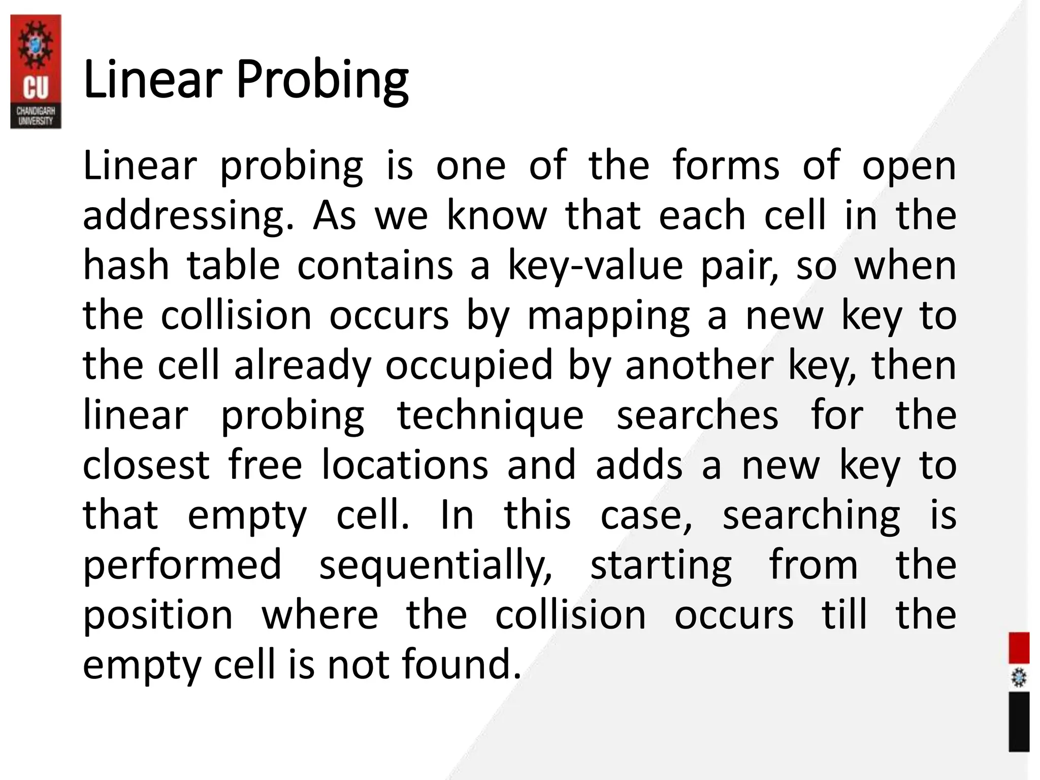 Linear Probing
Linear probing is one of the forms of open
addressing. As we know that each cell in the
hash table contains a key-value pair, so when
the collision occurs by mapping a new key to
the cell already occupied by another key, then
linear probing technique searches for the
closest free locations and adds a new key to
that empty cell. In this case, searching is
performed sequentially, starting from the
position where the collision occurs till the
empty cell is not found.
 