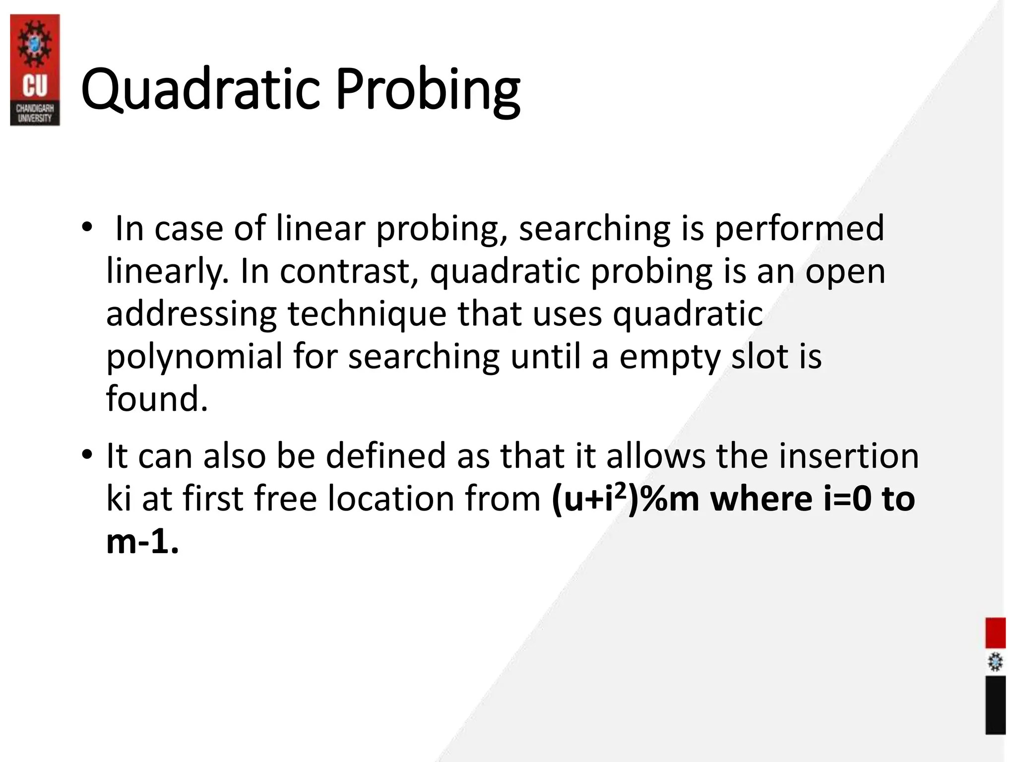 Quadratic Probing
• In case of linear probing, searching is performed
linearly. In contrast, quadratic probing is an open
addressing technique that uses quadratic
polynomial for searching until a empty slot is
found.
• It can also be defined as that it allows the insertion
ki at first free location from (u+i2)%m where i=0 to
m-1.
 