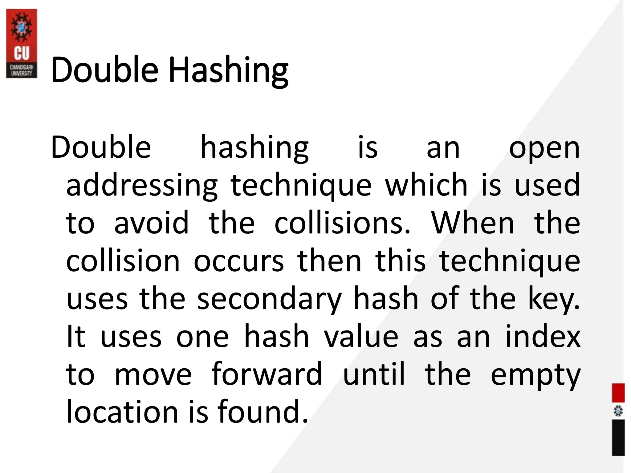 Double Hashing
Double hashing is an open
addressing technique which is used
to avoid the collisions. When the
collision occurs then this technique
uses the secondary hash of the key.
It uses one hash value as an index
to move forward until the empty
location is found.
 