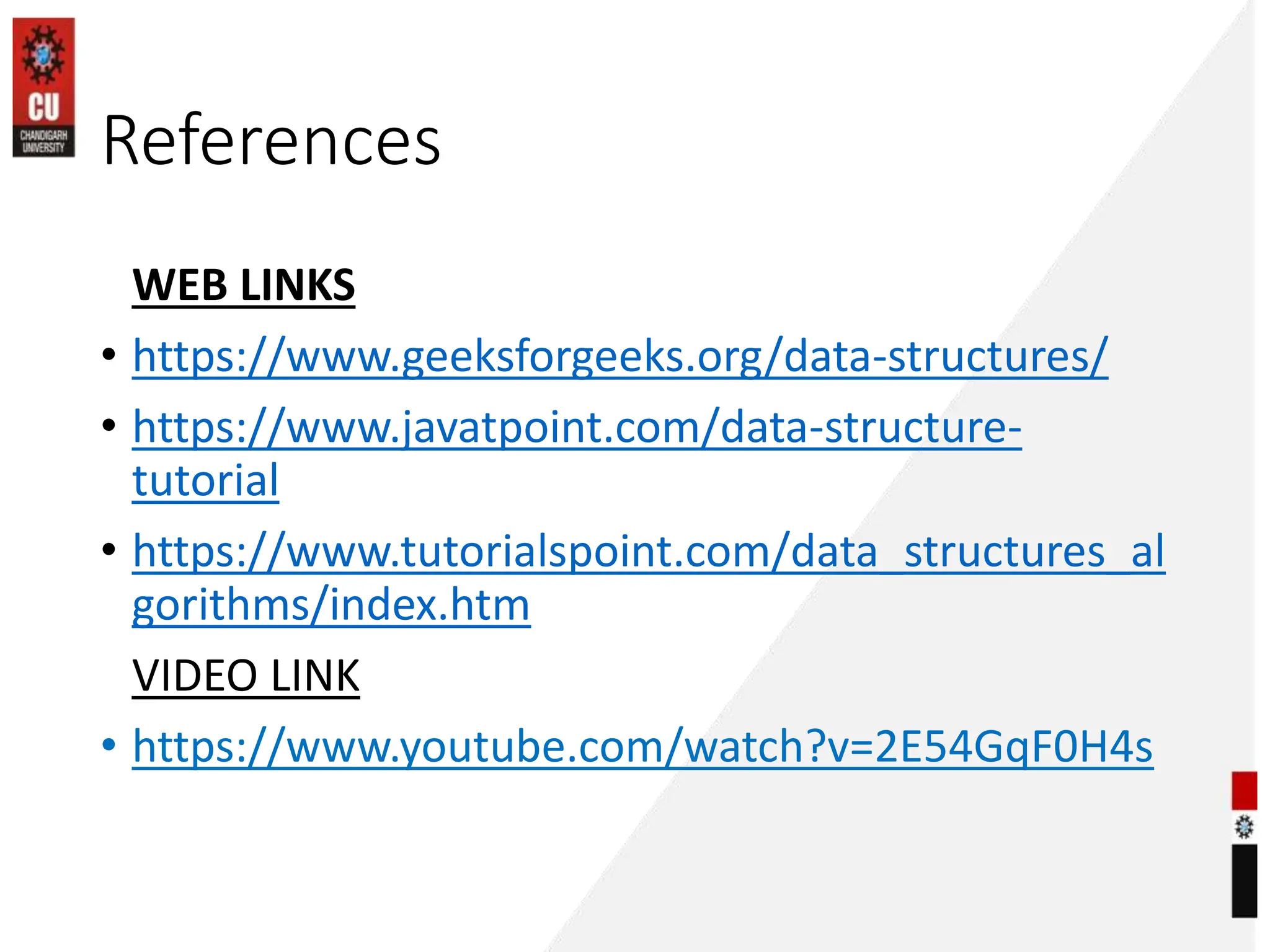 References
WEB LINKS
• https://www.geeksforgeeks.org/data-structures/
• https://www.javatpoint.com/data-structure-
tutorial
• https://www.tutorialspoint.com/data_structures_al
gorithms/index.htm
VIDEO LINK
• https://www.youtube.com/watch?v=2E54GqF0H4s
 