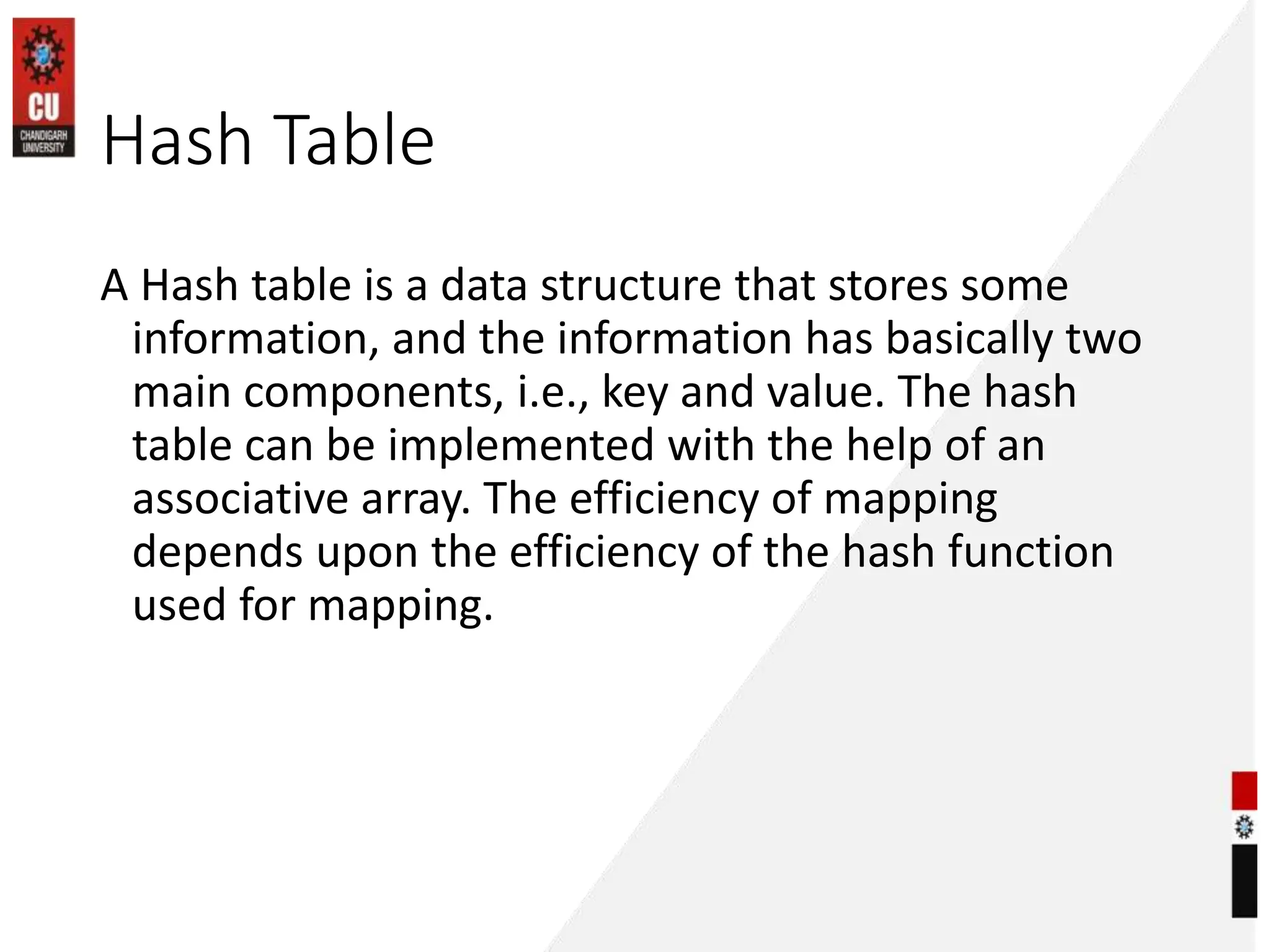 Hash Table
A Hash table is a data structure that stores some
information, and the information has basically two
main components, i.e., key and value. The hash
table can be implemented with the help of an
associative array. The efficiency of mapping
depends upon the efficiency of the hash function
used for mapping.
 