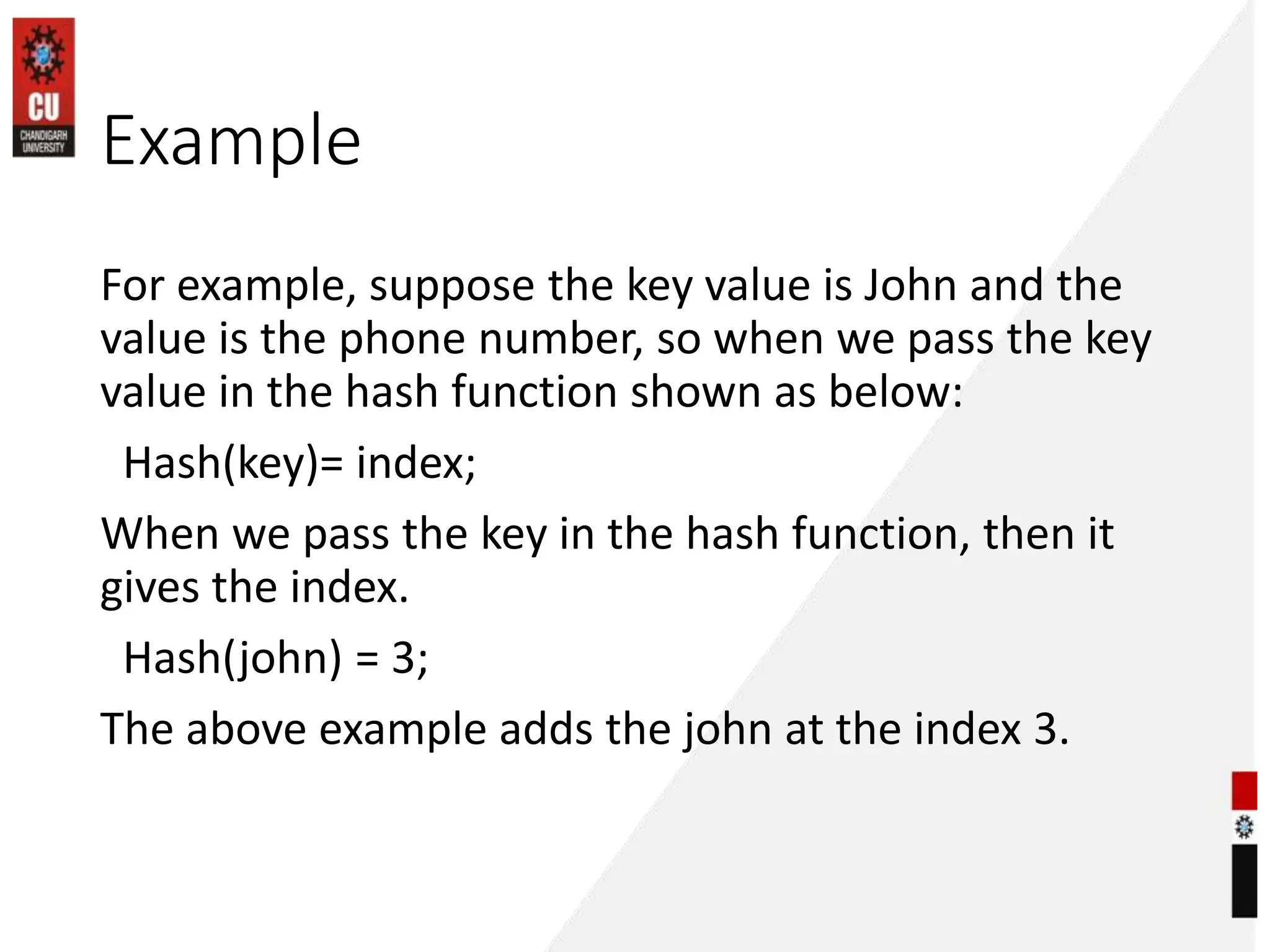 Example
For example, suppose the key value is John and the
value is the phone number, so when we pass the key
value in the hash function shown as below:
Hash(key)= index;
When we pass the key in the hash function, then it
gives the index.
Hash(john) = 3;
The above example adds the john at the index 3.
 