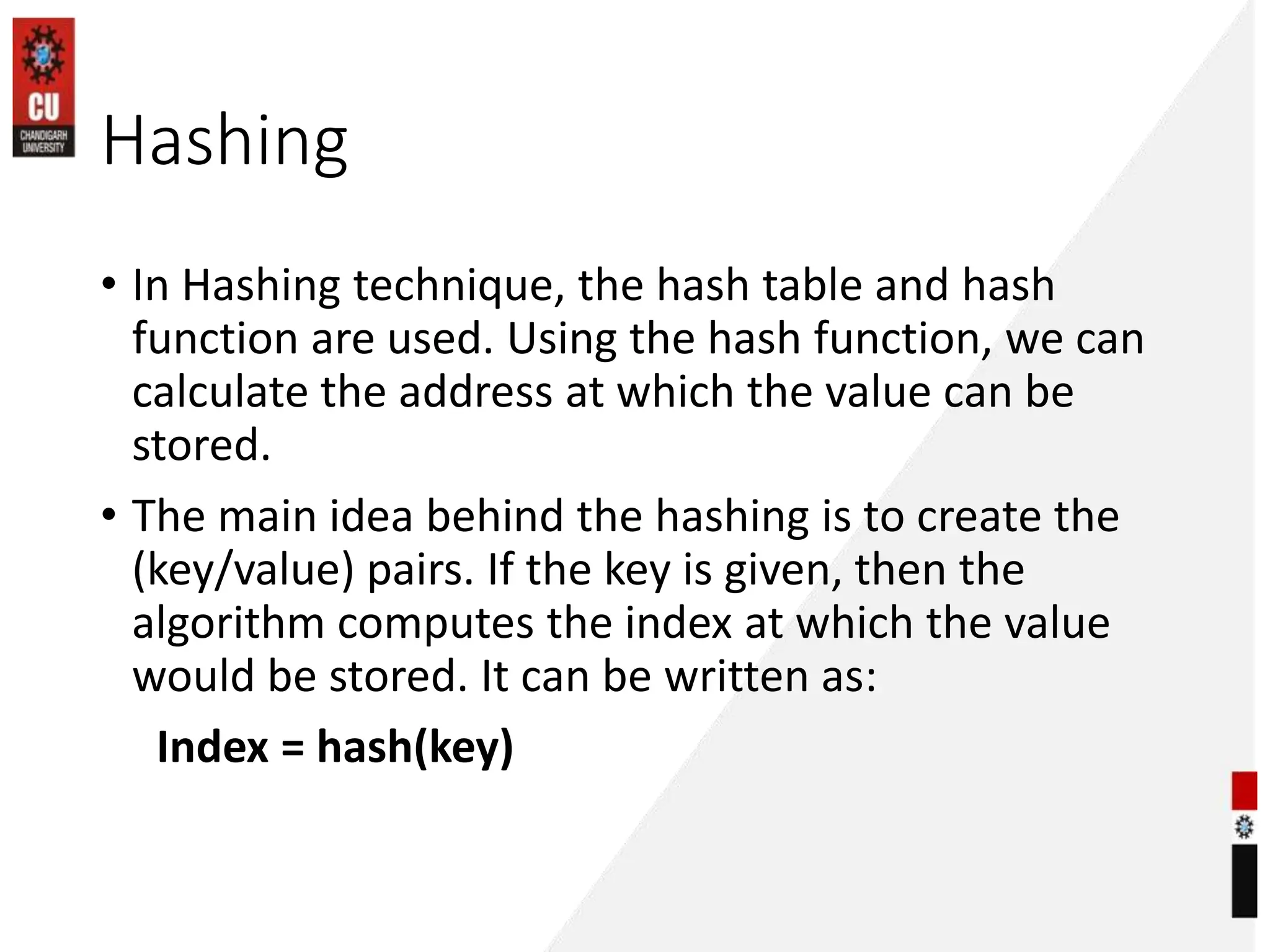 Hashing
• In Hashing technique, the hash table and hash
function are used. Using the hash function, we can
calculate the address at which the value can be
stored.
• The main idea behind the hashing is to create the
(key/value) pairs. If the key is given, then the
algorithm computes the index at which the value
would be stored. It can be written as:
Index = hash(key)
 