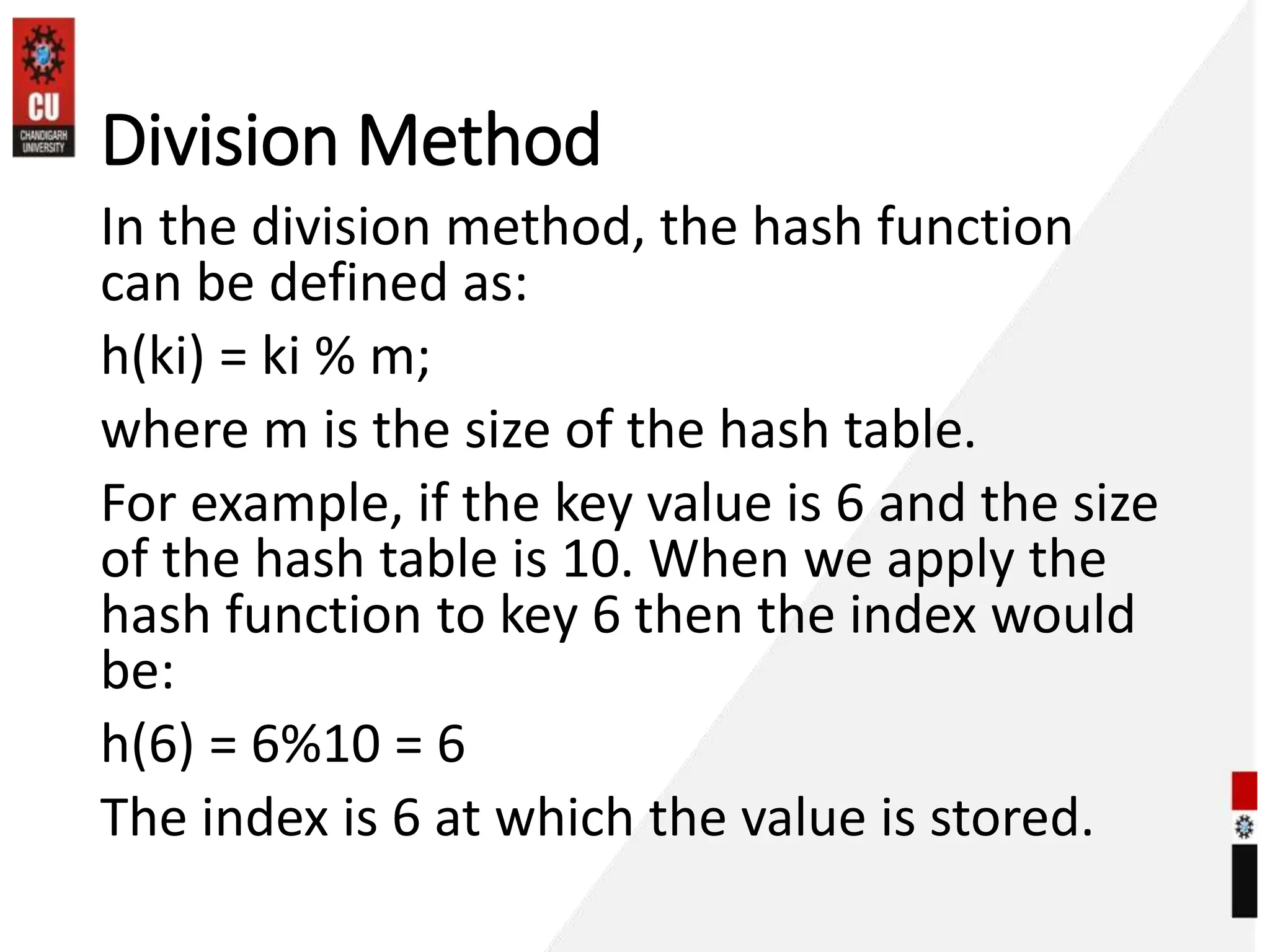 Division Method
In the division method, the hash function
can be defined as:
h(ki) = ki % m;
where m is the size of the hash table.
For example, if the key value is 6 and the size
of the hash table is 10. When we apply the
hash function to key 6 then the index would
be:
h(6) = 6%10 = 6
The index is 6 at which the value is stored.
 