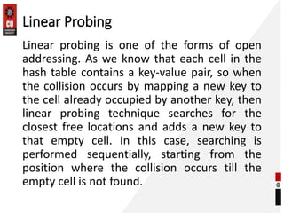 Linear Probing
Linear probing is one of the forms of open
addressing. As we know that each cell in the
hash table contains a key-value pair, so when
the collision occurs by mapping a new key to
the cell already occupied by another key, then
linear probing technique searches for the
closest free locations and adds a new key to
that empty cell. In this case, searching is
performed sequentially, starting from the
position where the collision occurs till the
empty cell is not found.
 