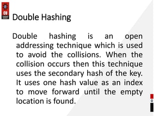 Double Hashing
Double hashing is an open
addressing technique which is used
to avoid the collisions. When the
collision occurs then this technique
uses the secondary hash of the key.
It uses one hash value as an index
to move forward until the empty
location is found.
 