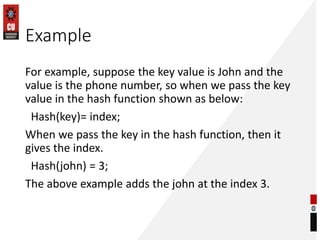 Example
For example, suppose the key value is John and the
value is the phone number, so when we pass the key
value in the hash function shown as below:
Hash(key)= index;
When we pass the key in the hash function, then it
gives the index.
Hash(john) = 3;
The above example adds the john at the index 3.
 