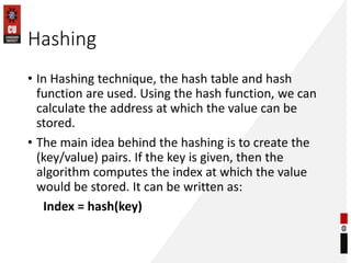 Hashing
• In Hashing technique, the hash table and hash
function are used. Using the hash function, we can
calculate the address at which the value can be
stored.
• The main idea behind the hashing is to create the
(key/value) pairs. If the key is given, then the
algorithm computes the index at which the value
would be stored. It can be written as:
Index = hash(key)
 