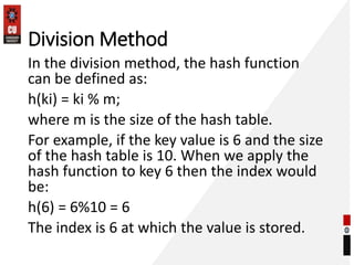 Division Method
In the division method, the hash function
can be defined as:
h(ki) = ki % m;
where m is the size of the hash table.
For example, if the key value is 6 and the size
of the hash table is 10. When we apply the
hash function to key 6 then the index would
be:
h(6) = 6%10 = 6
The index is 6 at which the value is stored.
 