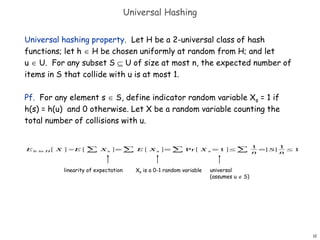 12
Universal Hashing
Universal hashing property. Let H be a 2-universal class of hash
functions; let h  H be chosen uniformly at random from H; and let
u  U. For any subset S  U of size at most n, the expected number of
items in S that collide with u is at most 1.
Pf. For any element s  S, define indicator random variable Xs = 1 if
h(s) = h(u) and 0 otherwise. Let X be a random variable counting the
total number of collisions with u.
Eh in H [ X ] =E [ ∑ Xs ]=∑ E [ Xs ]=∑ Pr [ X s =1 ]≤∑
1
n
=
|S|
1
n
≤1
linearity of expectation Xs is a 0-1 random variable universal
(assumes u  S)
 