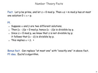 15
Number Theory Facts
Fact. Let p be prime, and let z  0 mod p. Then z = m mod p has at most
one solution 0   < p.
Pf.
 Suppose  and  are two different solutions.
 Then ( - )z = 0 mod p; hence ( - )z is divisible by p.
 Since z  0 mod p, we know that z is not divisible by p;
it follows that ( - ) is divisible by p.
 This implies  = . ▪
Bonus fact. Can replace "at most one" with "exactly one" in above fact.
Pf idea. Euclid's algorithm.
 