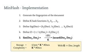 MinHash - Implementation
1. Generate the fingerprints of the document
2. Define K hash functions: h1
, h2
, ....
, hk
.
3. Define Sig(Doc) = [h1
(Doc), h2
(Doc), ..., hk
(Doc)]
4. Define O = { i / hi
(Doc1
) = hi
(Doc2
) }
5. Sim(Doc1
, Doc2
) = ≃ Jaccard(Doc1
, Doc2
)
| O |
K
Storage ≅ 4 byte * K * #Docs
Complexity ≅ K * #Docs
With K << Doc_length
 