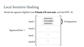 Local Sensitive Hashing
Signature(Doc) =
… 100101101 …
… 011010000…
… 110010011 …
…
…
…
Divide the signature Sig(Doc) into B bands of R rows each, such that B*R = K:
band 1
band 2
band ...
band B
} R fingerprints
 