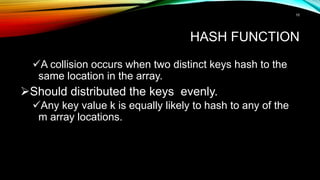HASH FUNCTION
A collision occurs when two distinct keys hash to the
same location in the array.
Should distributed the keys evenly.
Any key value k is equally likely to hash to any of the
m array locations.
10
 