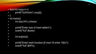 • for(i=0;i<size;i++)
• printf("%dt%dn",i,ary[i]);
• }
• int main(){
• int size,hFn,i,choice;
•
• printf("Enter size of hash tablen");
• scanf("%d",&size);
•
• int ary[size];
•
• printf("Enter hash function [if mod 10 enter 10]n");
• scanf("%d",&hFn);
27
 