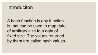 Introduciton
A hash function is any function
is that can be used to map data
of arbitrary size to a data of
fixed size. The values returned
by them are called hash values.
4
 