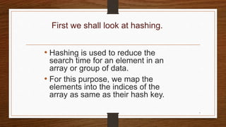 First we shall look at hashing.
• Hashing is used to reduce the
search time for an element in an
array or group of data.
• For this purpose, we map the
elements into the indices of the
array as same as their hash key.
7
 