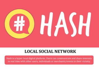 LOCAL SOCIAL NETWORK
Hash is a hyper local digital platform. Users can communicate and share interests
in real time with other users, individuals or merchants/events in their vicinity.
 