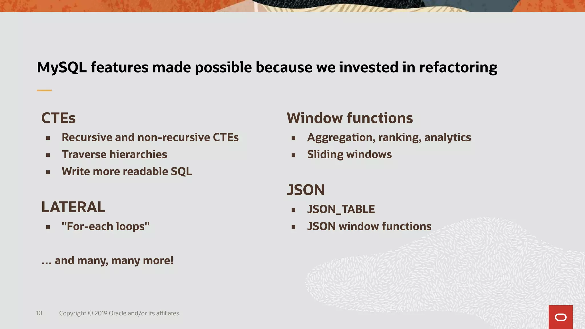 Copyright © 2019 Oracle and/or its affiliates.10
MySQL features made possible because we invested in refactoring
CTEs
 Recursive and non-recursive CTEs
 Traverse hierarchies
 Write more readable SQL
LATERAL
 "For-each loops"
… and many, many more!
Window functions
 Aggregation, ranking, analytics
 Sliding windows
JSON
 JSON_TABLE
 JSON window functions
 