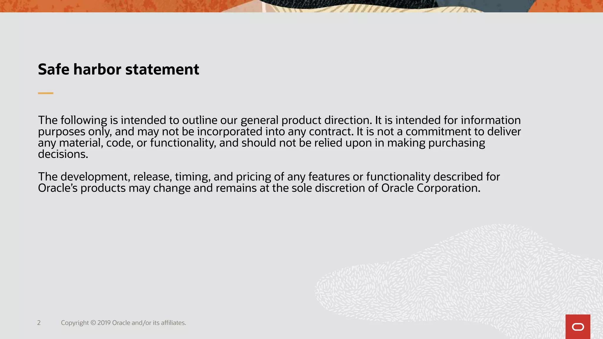Copyright © 2019 Oracle and/or its affiliates.2
Safe harbor statement
The following is intended to outline our general product direction. It is intended for information
purposes only, and may not be incorporated into any contract. It is not a commitment to deliver
any material, code, or functionality, and should not be relied upon in making purchasing
decisions.
The development, release, timing, and pricing of any features or functionality described for
Oracle’s products may change and remains at the sole discretion of Oracle Corporation.
 