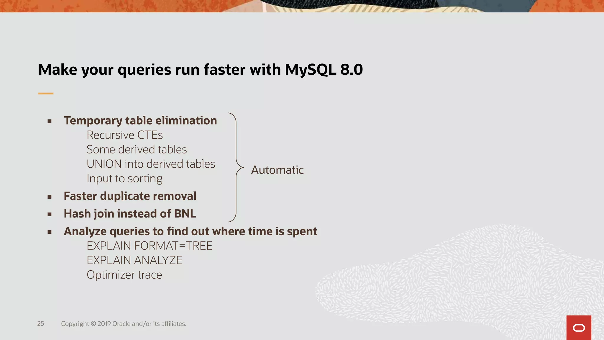 Copyright © 2019 Oracle and/or its affiliates.25
Make your queries run faster with MySQL 8.0
Automatic
 Temporary table elimination
Recursive CTEs
Some derived tables
UNION into derived tables
Input to sorting
 Faster duplicate removal
 Hash join instead of BNL
 Analyze queries to find out where time is spent
EXPLAIN FORMAT=TREE
EXPLAIN ANALYZE
Optimizer trace
 