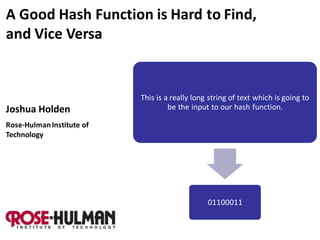 A Good Hash Function is Hard to Find,
and Vice Versa


                           This is a really long string of text which is going to
Joshua Holden                       be the input to our hash function.

Rose-Hulman Institute of
Technology




                                                01100011
 