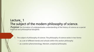 1. The subject of philosophy of science: The philosophy of science exists in two forms:
• as a set of different trends and schools within this section philosophy
• as a section phenomenology, Marxism, analytical philosophy
Lecture_ 1
The subject of the modern philosophy of science.
Purpose: the formation of undergraduates understanding of the history of science as a special
historical and philosophical discipline.
 
