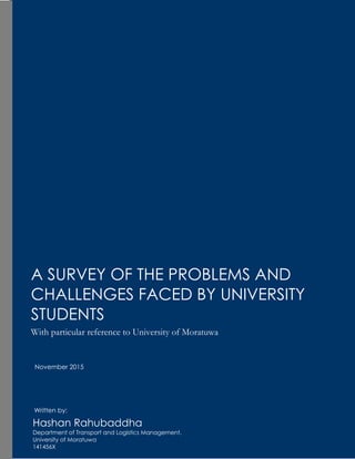 A SURVEY OF THE PROBLEMS AND
CHALLENGES FACED BY UNIVERSITY
STUDENTS
With particular reference to University of Moratuwa
Hashan Rahubaddha
Department of Transport and Logistics Management,
University of Moratuwa
141456X
Written by:
November 2015
 