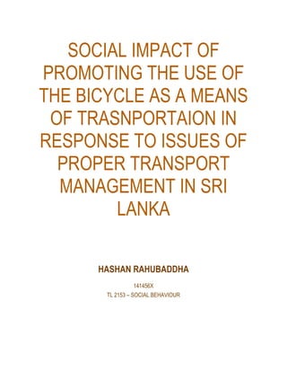 SOCIAL IMPACT OF
PROMOTING THE USE OF
THE BICYCLE AS A MEANS
OF TRASNPORTAION IN
RESPONSE TO ISSUES OF
PROPER TRANSPORT
MANAGEMENT IN SRI
LANKA
HASHAN RAHUBADDHA
141456X
TL 2153 – SOCIAL BEHAVIOUR
 