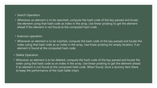 • Search Operation
• Whenever an element is to be searched, compute the hash code of the key passed and locate
the element using that hash code as index in the array. Use linear probing to get the element
ahead if the element is not found at the computed hash code.
• Insersion operation
• Whenever an element is to be inserted, compute the hash code of the key passed and locate the
index using that hash code as an index in the array. Use linear probing for empty location, if an
element is found at the computed hash code.
• Delete Operation
• Whenever an element is to be deleted, compute the hash code of the key passed and locate the
index using that hash code as an index in the array. Use linear probing to get the element ahead
if an element is not found at the computed hash code. When found, store a dummy item there
to keep the performance of the hash table intact.
 