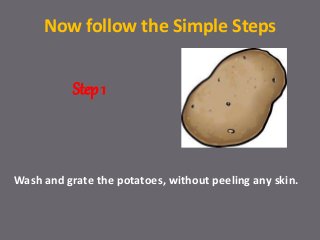 Now follow the Simple Steps
Wash and grate the potatoes, without peeling any skin.
Step 1
 
