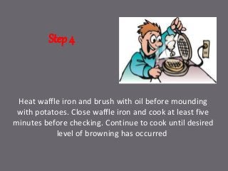 Step 4
Heat waffle iron and brush with oil before mounding
with potatoes. Close waffle iron and cook at least five
minutes before checking. Continue to cook until desired
level of browning has occurred
 
