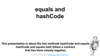  2016, Marcus Biel, http://www.marcus-biel.com/
equals and
hashCode
This presentation is about the two methods hashCode and equals.
hashCode and equals both follow a contract,
that ties them closely together,
 