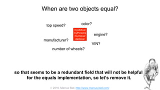  2016, Marcus Biel, http://www.marcus-biel.com/
When are two objects equal?
myOldCar
myPorsche
mumsCar
dadsCar
color?top speed?
number of wheels?
engine?
manufacturer?
myOldCar
myPorsche
mumsCar
dadsCar
VIN?
so that seems to be a redundant field that will not be helpful
for the equals implementation, so let’s remove it.
 
