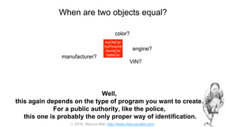  2016, Marcus Biel, http://www.marcus-biel.com/
When are two objects equal?
myOldCar
myPorsche
mumsCar
dadsCar
color?
engine?
manufacturer?
myOldCar
myPorsche
mumsCar
dadsCar
VIN?
Well,
this again depends on the type of program you want to create.
For a public authority, like the police,
this one is probably the only proper way of identification.
 