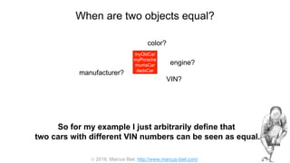  2016, Marcus Biel, http://www.marcus-biel.com/
When are two objects equal?
myOldCar
myPorsche
mumsCar
dadsCar
color?
engine?
manufacturer?
myOldCar
myPorsche
mumsCar
dadsCar
VIN?
So for my example I just arbitrarily define that
two cars with different VIN numbers can be seen as equal.
 