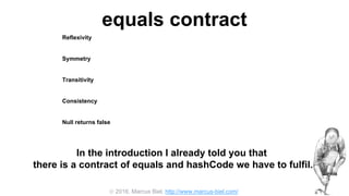  2016, Marcus Biel, http://www.marcus-biel.com/
equals contract
Reflexivity
an object must be equal to itself
Symmetry
two objects must agree whether or not they are equal
Transitivity
if one object is equal to a second, and the second to a third, the first must be equal to the third
Consistency
if two objects are equal they must remain equal for all time, unless one of them is changed
Null returns false
all objects must be unequal to null
In the introduction I already told you that
there is a contract of equals and hashCode we have to fulfil.
 