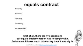  2016, Marcus Biel, http://www.marcus-biel.com/
equals contract
Reflexivity
an object must be equal to itself
Symmetry
two objects must agree whether or not they are equal
Transitivity
if one object is equal to a second, and the second to a third, the first must be equal to the third
Consistency
if two objects are equal they must remain equal for all time, unless one of them is changed
Null returns false
all objects must be unequal to null
First of all, there are five conditions
our equals implementation has to comply with.
Believe me, it looks much more scary then it actually is.
 