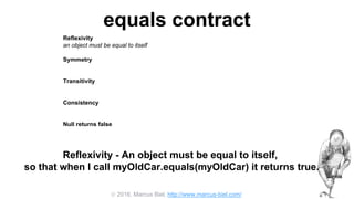  2016, Marcus Biel, http://www.marcus-biel.com/
equals contract
Reflexivity
an object must be equal to itself
Symmetry
two objects must agree whether or not they are equal
Transitivity
if one object is equal to a second, and the second to a third, the first must be equal to the third
Consistency
if two objects are equal they must remain equal for all time, unless one of them is changed
Null returns false
all objects must be unequal to null
Reflexivity - An object must be equal to itself,
so that when I call myOldCar.equals(myOldCar) it returns true.
 