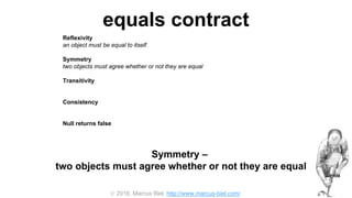  2016, Marcus Biel, http://www.marcus-biel.com/
equals contract
Reflexivity
an object must be equal to itself
Symmetry
two objects must agree whether or not they are equal
Transitivity
if one object is equal to a second, and the second to a third, the first must be equal to the third
Consistency
if two objects are equal they must remain equal for all time, unless one of them is changed
Null returns false
all objects must be unequal to null
Symmetry –
two objects must agree whether or not they are equal
 