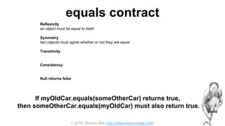  2016, Marcus Biel, http://www.marcus-biel.com/
equals contract
Reflexivity
an object must be equal to itself
Symmetry
two objects must agree whether or not they are equal
Transitivity
if one object is equal to a second, and the second to a third, the first must be equal to the third
Consistency
if two objects are equal they must remain equal for all time, unless one of them is changed
Null returns false
all objects must be unequal to null
If myOldCar.equals(someOtherCar) returns true,
then someOtherCar.equals(myOldCar) must also return true.
 