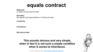  2016, Marcus Biel, http://www.marcus-biel.com/
equals contract
Reflexivity
an object must be equal to itself
Symmetry
two objects must agree whether or not they are equal
Transitivity
if one object is equal to a second, and the second to a third, the first must be equal to the third
Consistency
if two objects are equal they must remain equal for all time, unless one of them is changed
Null returns false
all objects must be unequal to null
This sounds obvious and very simple,
when in fact it is not such a simple condition
when it comes to inheritance.
 