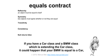  2016, Marcus Biel, http://www.marcus-biel.com/
equals contract
Reflexivity
an object must be equal to itself
Symmetry
two objects must agree whether or not they are equal
Transitivity
if one object is equal to a second, and the second to a third, the first must be equal to the third
Consistency
if two objects are equal they must remain equal for all time, unless one of them is changed
Null returns false
all objects must be unequal to null
If you have a Car class and a BMW class
which is extending the Car class,
it could happen that your BMW is equal to a Car,
 
