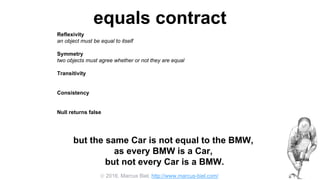  2016, Marcus Biel, http://www.marcus-biel.com/
equals contract
Reflexivity
an object must be equal to itself
Symmetry
two objects must agree whether or not they are equal
Transitivity
if one object is equal to a second, and the second to a third, the first must be equal to the third
Consistency
if two objects are equal they must remain equal for all time, unless one of them is changed
Null returns false
all objects must be unequal to null
but the same Car is not equal to the BMW,
as every BMW is a Car,
but not every Car is a BMW.
 