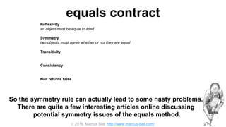  2016, Marcus Biel, http://www.marcus-biel.com/
equals contract
Reflexivity
an object must be equal to itself
Symmetry
two objects must agree whether or not they are equal
Transitivity
if one object is equal to a second, and the second to a third, the first must be equal to the third
Consistency
if two objects are equal they must remain equal for all time, unless one of them is changed
Null returns false
all objects must be unequal to null
So the symmetry rule can actually lead to some nasty problems.
There are quite a few interesting articles online discussing
potential symmetry issues of the equals method.
 